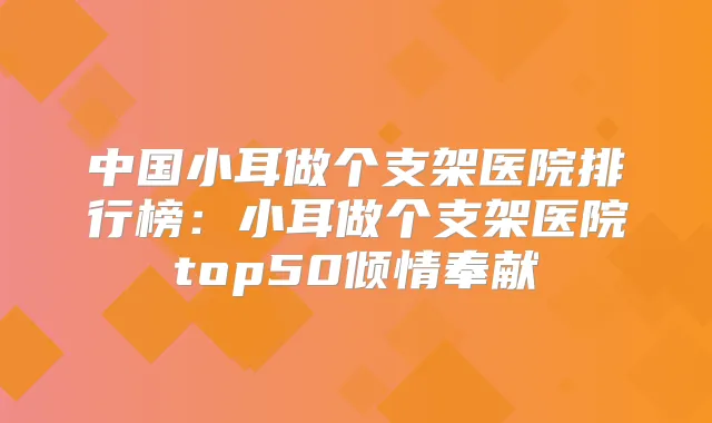 中国小耳做个支架医院排行榜：小耳做个支架医院top50倾情奉献