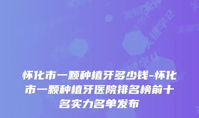 怀化市一颗种植牙多少钱-怀化市一颗种植牙医院排名榜前十名实力名单发布