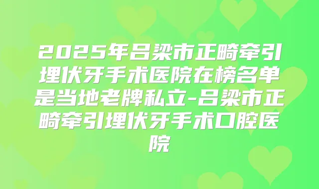 2025年吕梁市正畸牵引埋伏牙手术医院在榜名单是当地老牌私立-吕梁市正畸牵引埋伏牙手术口腔医院