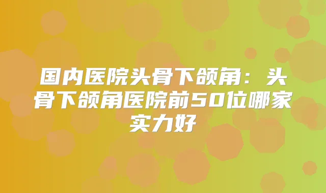 国内医院头骨下颌角:头骨下颌角医院前50位哪家实力好