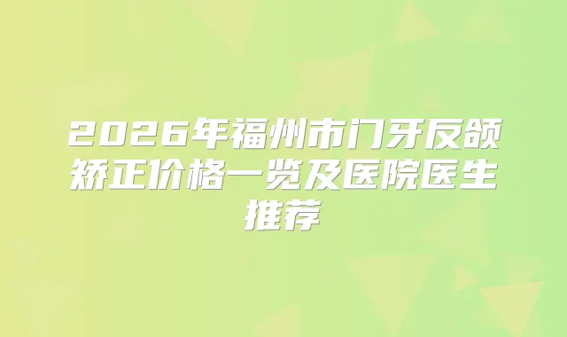 2026年福州市门牙反颌矫正价格一览及医院医生推荐