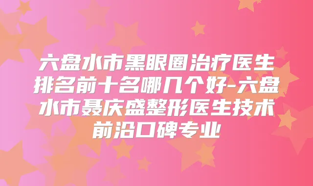 六盘水市黑眼圈医生排名前十名哪几个好-六盘水市聂庆盛整形医生技术前沿口碑专业