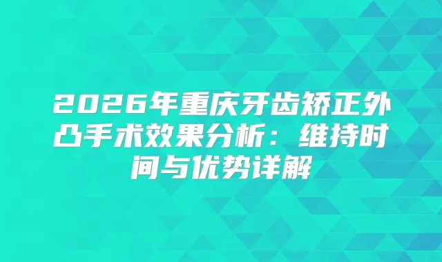 2026年重庆牙齿矫正外凸手术效果分析：维持时间与优势详解