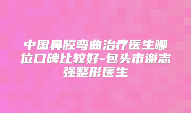 中国鼻腔弯曲医生哪位口碑比较好-包头市谢志强整形医生