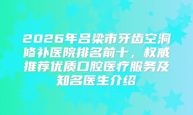2026年吕梁市牙齿空洞修补医院排名前十，推荐优质口腔医疗服务及知名医生介绍
