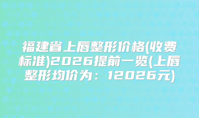 福建省上唇整形价格(收费标准)2026提前一览(上唇整形均价为：12026元)