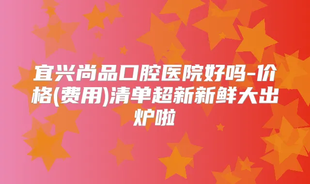 宜兴尚品口腔医院好吗-价格(费用)清单超新新鲜大出炉啦