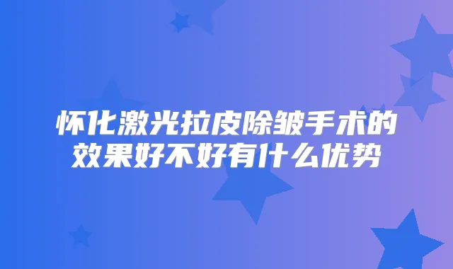 怀化激光拉皮除皱手术的效果好不好有什么优势