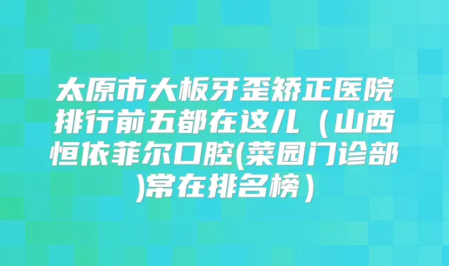 太原市大板牙歪矫正医院排行前五都在这儿（山西恒依菲尔口腔(菜园门诊部)常在排名榜）