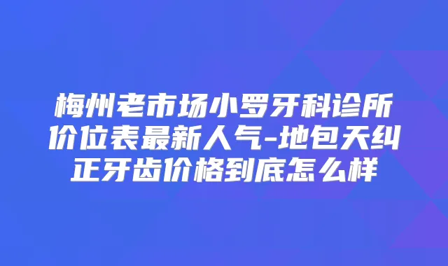 梅州老市场小罗牙科诊所价位表新人气-地包天纠正牙齿价格到底怎么样