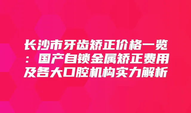 长沙市牙齿矫正价格一览：国产自锁金属矫正费用及各大口腔机构实力解析