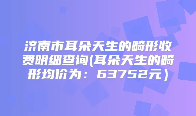济南市耳朵天生的畸形收费明细查询(耳朵天生的畸形均价为：63752元）