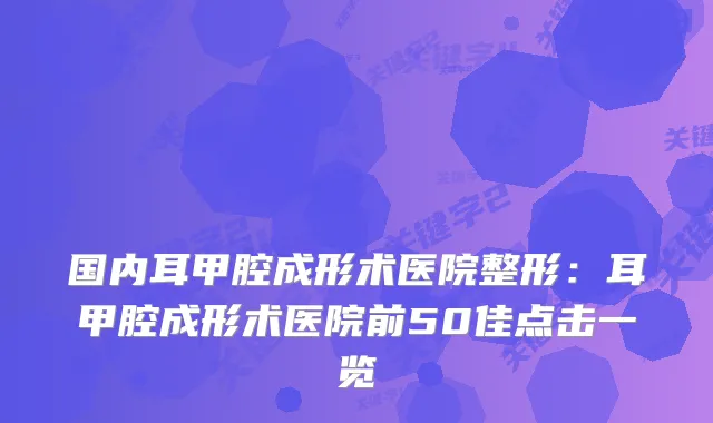 国内耳甲腔成形术医院整形：耳甲腔成形术医院前50佳点击一览