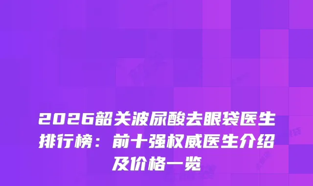 2026韶关波尿酸去眼袋医生排行榜：前十强医生介绍及价格一览