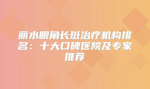 丽水眼角长斑机构排名：十大口碑医院及专家推荐