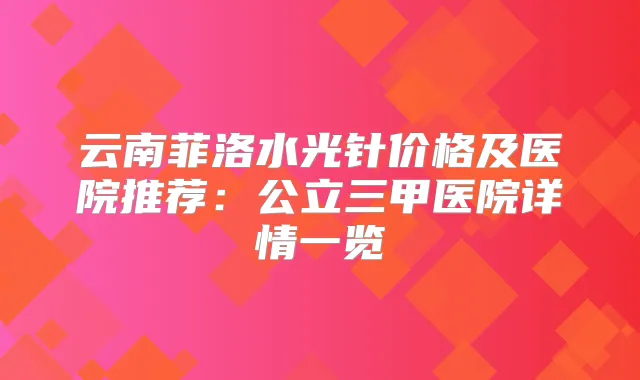 云南菲洛水光针价格及医院推荐：公立三甲医院详情一览