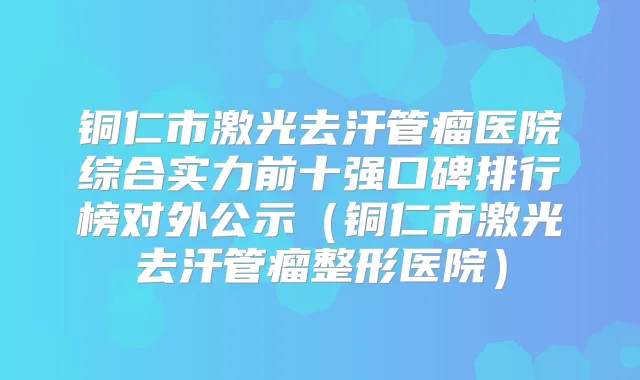 铜仁市激光去汗管瘤医院综合实力前十强口碑排行榜对外公示(铜仁市激光去汗管瘤整形医院)