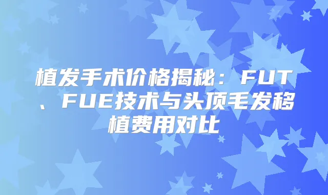 植发手术价格揭秘:FUT、FUE技术与头顶毛发移植费用对比