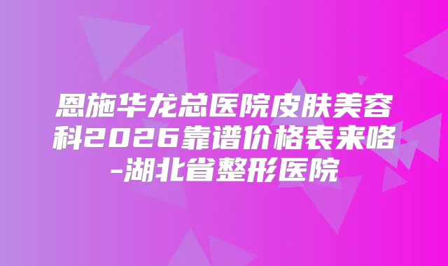 恩施华龙总医院皮肤美容科2026靠谱价格表来咯-湖北省整形医院