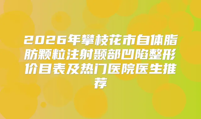 2026年攀枝花市自体脂肪颗粒注射颞部凹陷整形价目表及热门医院医生推荐