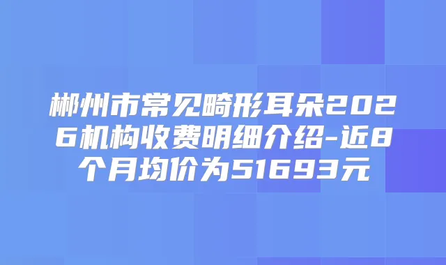 郴州市常见畸形耳朵2026机构收费明细介绍-近8个月均价为51693元