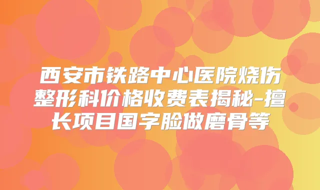 西安市铁路中心医院烧伤整形科价格收费表揭秘-擅长项目国字脸做磨骨等