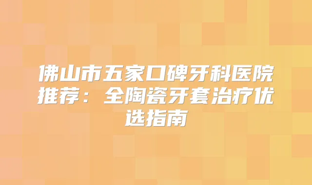 佛山市五家口碑牙科医院推荐:全陶瓷牙套优选指南
