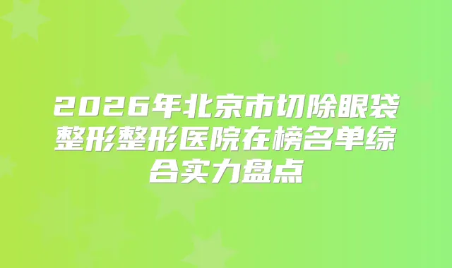 2026年北京市切除眼袋整形整形医院在榜名单综合实力盘点