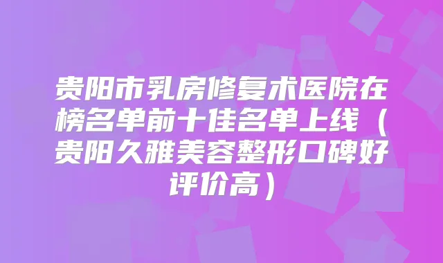 贵阳市乳房修复术医院在榜名单前十佳名单上线(贵阳久雅美容整形口碑好评价高)