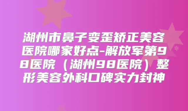 湖州市鼻子变歪矫正美容医院哪家好点-解放军第98医院(湖州98医院)整形美容外科口碑实力封神