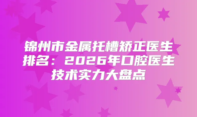 锦州市金属托槽矫正医生排名：2026年口腔医生技术实力大盘点