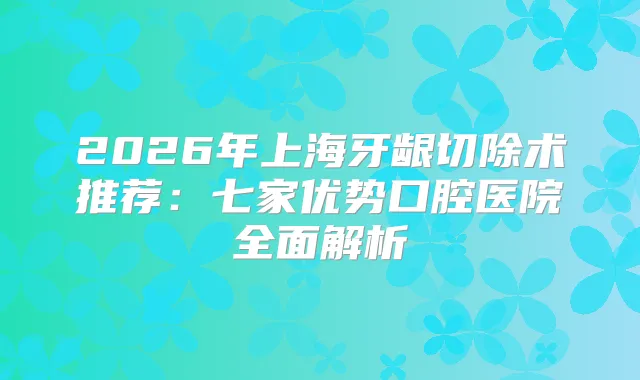2026年上海牙龈切除术推荐：七家优势口腔医院全面解析