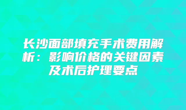 长沙面部填充手术费用解析:影响价格的关键因素及术后护理要点