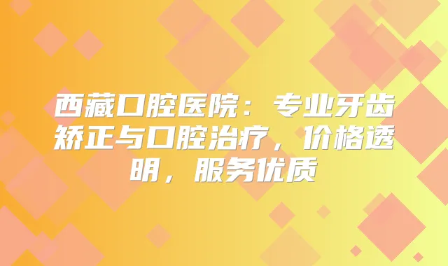 西藏口腔医院:专业牙齿矫正与口腔,价格透明,服务优质