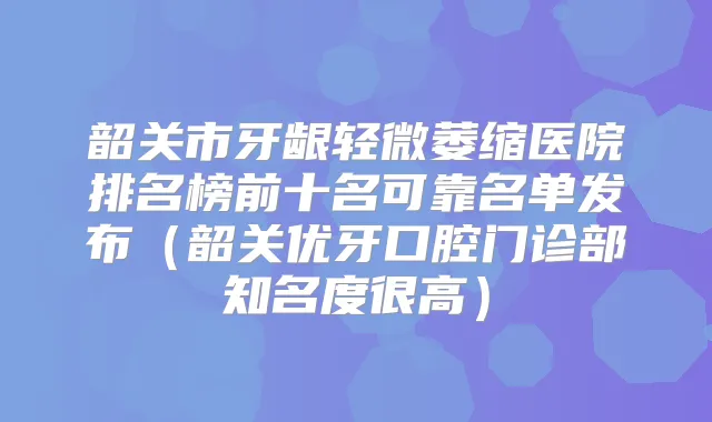 韶关市牙龈轻微萎缩医院排名榜前十名可靠名单发布（韶关优牙口腔门诊部知名度很高）