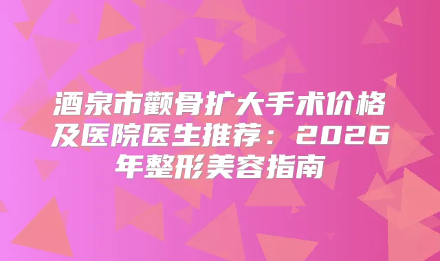 酒泉市颧骨扩大手术价格及医院医生推荐：2026年整形美容指南