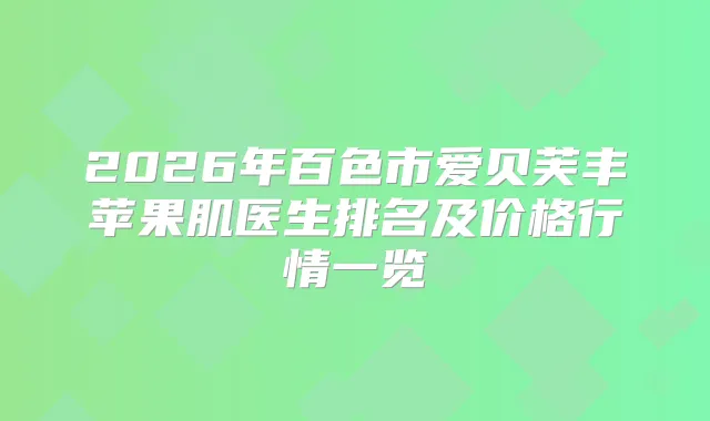 2026年百色市爱贝芙丰苹果肌医生排名及价格行情一览