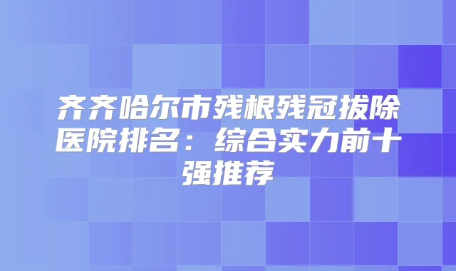 齐齐哈尔市残根残冠拔除医院排名：综合实力前十强推荐