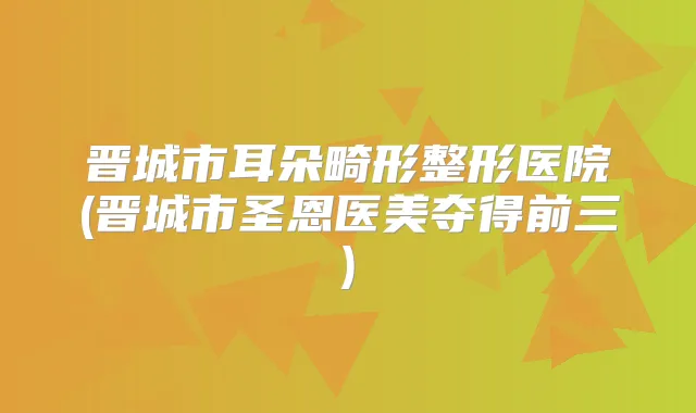 晋城市耳朵畸形整形医院(晋城市圣恩医美夺得前三)