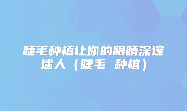 睫毛种植让你的眼睛深邃迷人（睫毛 种植）