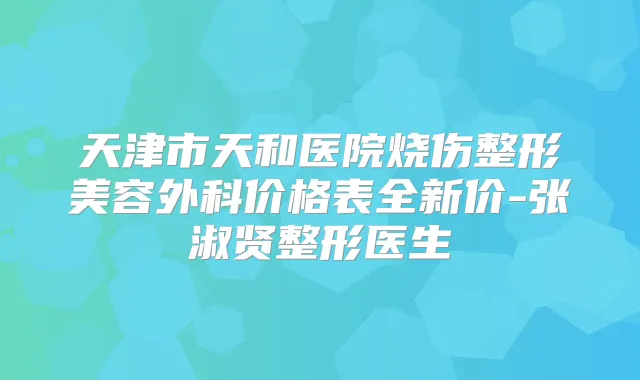 天津市天和医院烧伤整形美容外科价格表全新价-张淑贤整形医生