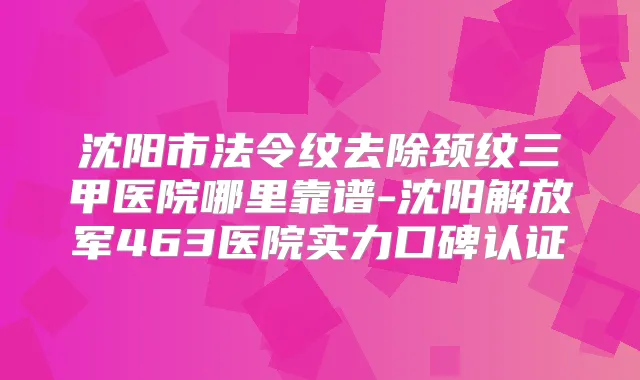 沈阳市法令纹去除颈纹三甲医院哪里靠谱-沈阳解放军463医院实力口碑认证