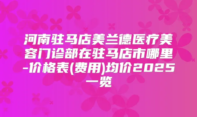 河南驻马店美兰德医疗美容门诊部在驻马店市哪里-价格表(费用)均价2025一览