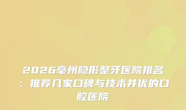 2026亳州隐形整牙医院排名：推荐几家口碑与技术并优的口腔医院
