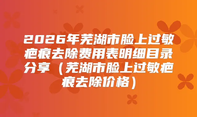 2026年芜湖市脸上过敏疤痕去除费用表明细目录分享（芜湖市脸上过敏疤痕去除价格）