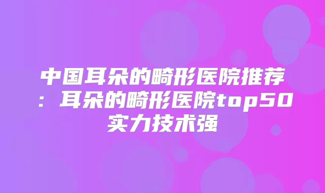 中国耳朵的畸形医院推荐:耳朵的畸形医院top50实力技术强