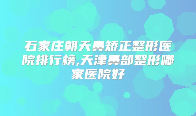 石家庄朝天鼻矫正整形医院排行榜,天津鼻部整形哪家医院好