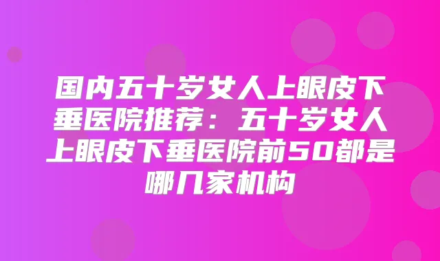 国内五十岁女人上眼皮下垂医院推荐：五十岁女人上眼皮下垂医院前50都是哪几家机构
