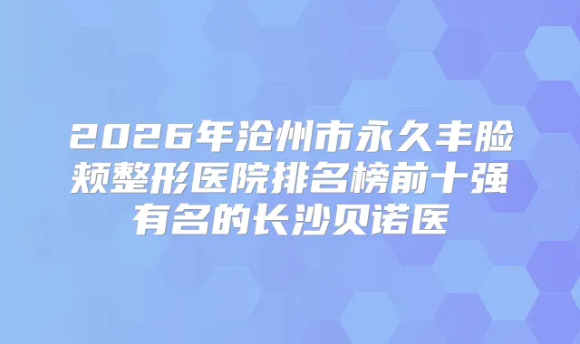 2026年沧州市永久丰脸颊整形医院排名榜前十强有名的长沙贝诺医