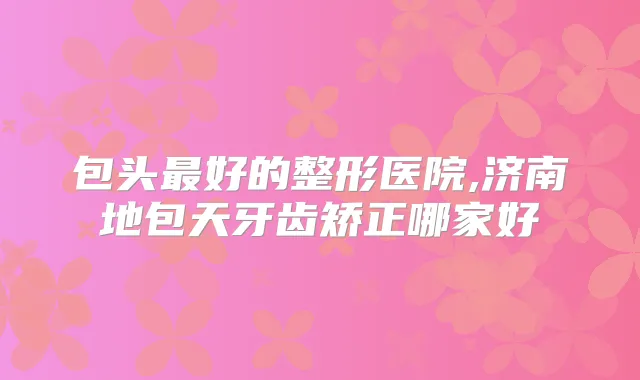包头好的整形医院,济南地包天牙齿矫正哪家好